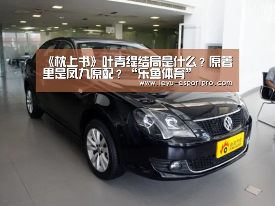 《枕上书》叶青缇结局是什么?原著里是凤九原配?“乐鱼体育”(图3) 乐鱼电竞APP